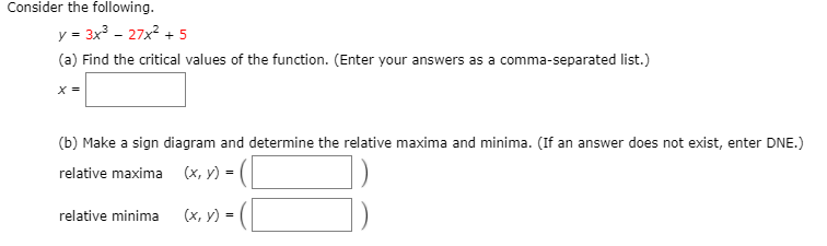 Consider the following.
y = 3x - 27x2 + 5
(a) Find the critical values of the function. (Enter your answers as a comma-separated list.)
X =
(b) Make a sign diagram and determine the relative maxima and minima. (If an answer does not exist, enter DNE.)
relative maxima
(х, у) %3D
relative minima
(х, у) -
