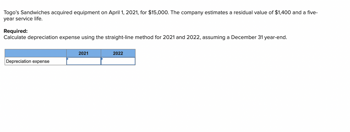 Togo's Sandwiches acquired equipment on April 1, 2021, for $15,000. The company estimates a residual value of $1,400 and a five-
year service life.
Required:
Calculate depreciation expense using the straight-line method for 2021 and 2022, assuming a December 31 year-end.
2021
2022
Depreciation expense
