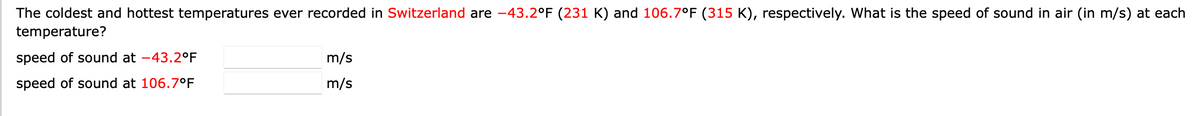 The coldest and hottest temperatures ever recorded in Switzerland are -43.2°F (231 K) and 106.7°F (315 K), respectively. What is the speed of sound in air (in m/s) at each
temperature?
speed of sound at -43.2°F
m/s
speed of sound at 106.7°F
m/s
