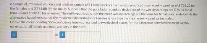 A sample of 79 female workers and another sample of 51 male workers from a state produced mean weekly earnings of $728.22 for
the females and $761.88 for the males. Suppose that the population standard deviations of the weekly earnings are $ 75.84 for all
females and $ 102.10 for all males. The null hypothesis is that the mean weekly earnings are the same for females and males, while the
alternative hypothesis is that the mean weekly earnings for females is less than the mean weekly earnings for males.
Derive the corresponding 95% confidence interval, rounded to two decimal places, for the difference between the mean weekly
earnings for all female and male workers in this state.
to i
