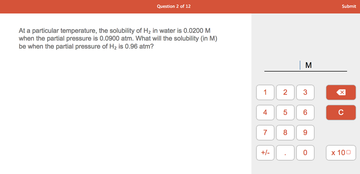 Question 2 of 12
Submit
At a particular temperature, the solubility of H2 in water is 0.0200 M
when the partial pressure is 0.0900 atm. What will the solubility (in M)
be when the partial pressure of H2 is 0.96 atm?
M
1
2
6
C
7
8.
9.
+/-
х 100
3.
4-
