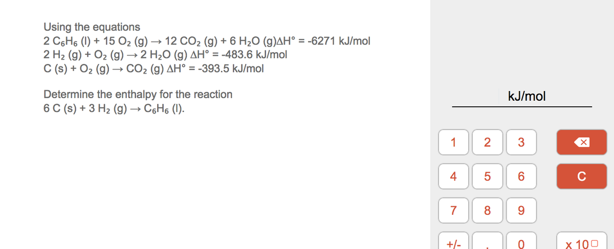 Using the equations
2 C6H6 (1) + 15 O2 (g) → 12 CO2 (g) + 6 H2O (g)AH° = -6271 kJ/mol
2 H2 (g) + O2 (g) → 2 H2O (g) AH° = -483.6 kJ/mol
C (s) + O2 (g) → CO2 (g) AH° = -393.5 kJ/mol
Determine the enthalpy for the reaction
kJ/mol
6 C (s) + 3 H2 (g) → C6H6 (1).
1
2
3
4
5
6.
C
7
8.
9.
+/-
х 100
LO
