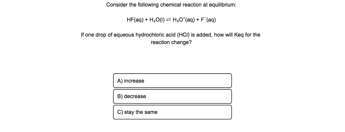 Consider the following chemical reaction at equilibrium:
HF(aq) + H20(1) = H;O*(aq) + F(aq)
If one drop of aqueous hydrochloric acid (HCI) is added, how will Keq for the
reaction change?
A) increase
B) decrease
C) stay the same
