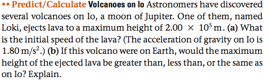 •• Predict/Calculate Volcanoes on lo Astronomers have discovered
several volcanoes on Io, a moon of Jupiter. One of them, named
Loki, ejects lava to a maximum height of 2.00 x 10°m. (a) What
is the initial speed of the lava? (The acceleration of gravity on Io is
1.80 m/s².) (b) If this volcano were on Earth, would the maximum
height of the ejected lava be greater than, less than, or the same as
on Io? Explain.
