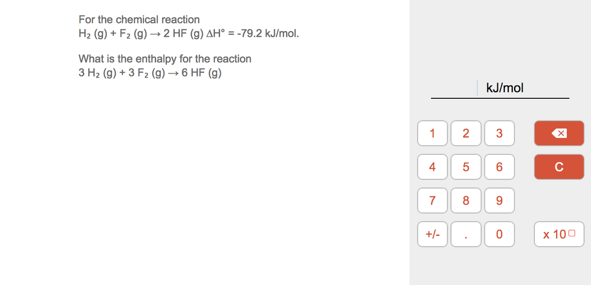 For the chemical reaction
H2 (g) + F2 (g) → 2 HF (g) AH° = -79.2 kJ/mol.
What is the enthalpy for the reaction
3 H2 (g) + 3 F2 (g) → 6 HF (g)
kJ/mol
2
4
6.
C
7
8.
9.
+/-
х 100
3.
