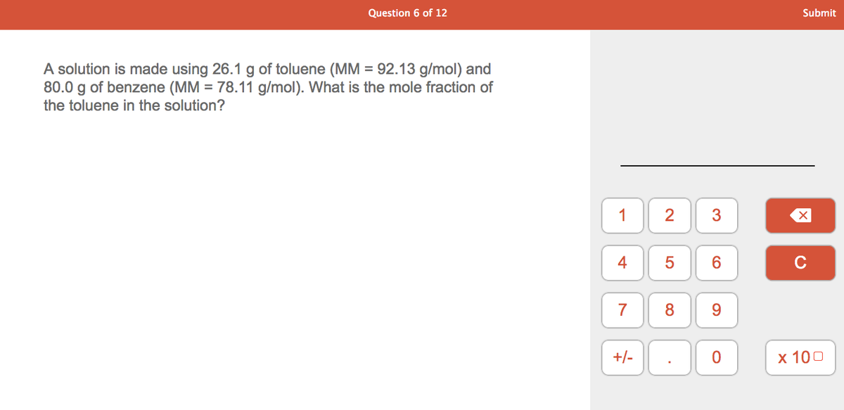 Question 6 of 12
Submit
A solution is made using 26.1 g of toluene (MM = 92.13 g/mol) and
80.0 g of benzene (MM = 78.11 g/mol). What is the mole fraction of
the toluene in the solution?
2
3
5
6.
C
7
8
+/-
х 100
4-
