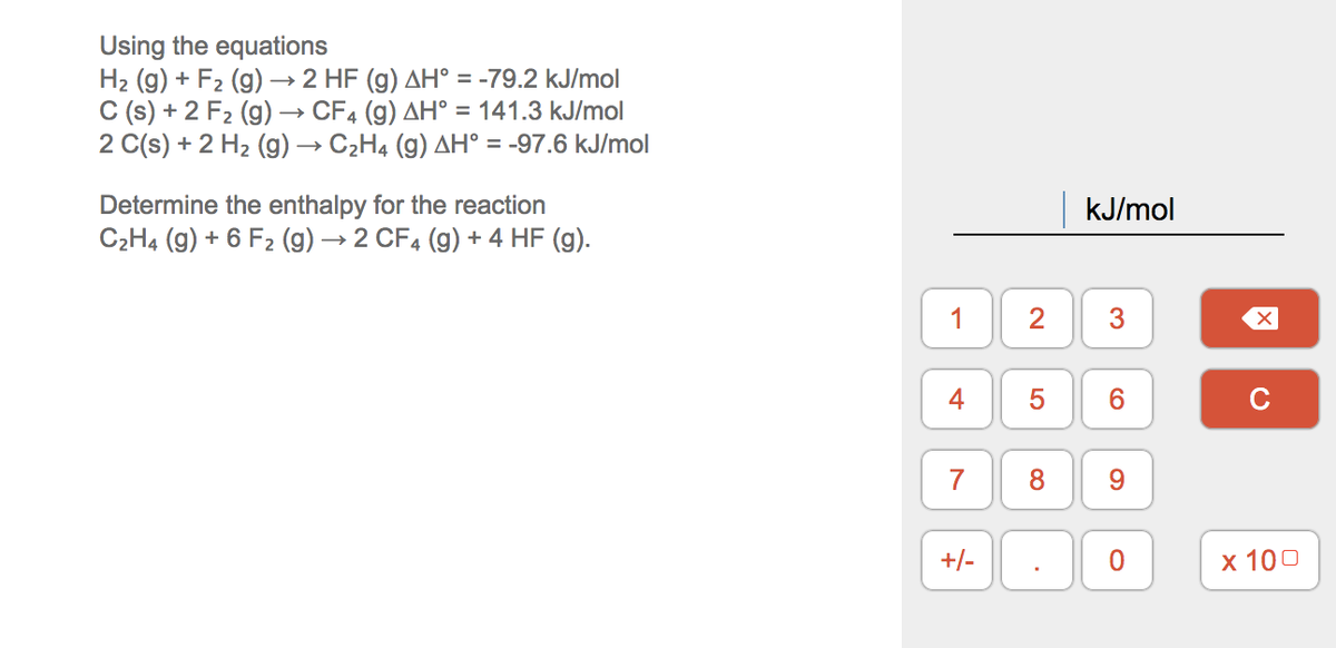 Using the equations
H2 (g) + F2 (g)→ 2 HF (g) AH° = -79.2 kJ/mol
C (s) + 2 F2 (g) → CF4 (g) AH° = 141.3 kJ/mol
2 C(s) + 2 H2 (g) → C2H4 (g) AH° = -97.6 kJ/mol
Determine the enthalpy for the reaction
C2H4 (g) + 6 F2 (g) → 2 CF4 (g) + 4 HF (g).
kJ/mol
2
3
5
C
7
9.
+/-
х 100
1.
4.
