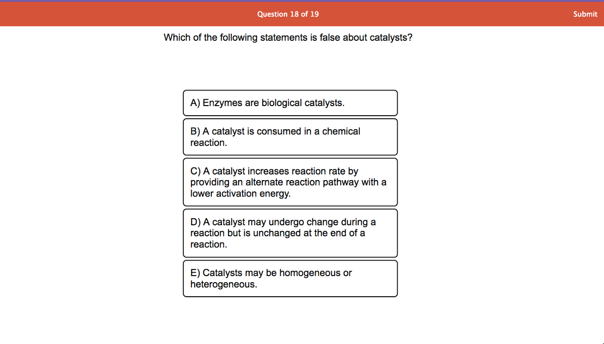 Question 18 of 19
Submit
Which of the following statements is false about catalysts?
A) Enzymes are biological catalysts.
B) A catalyst is consumed in a chemical
reaction.
C) A catalyst increases reaction rate by
providing an alternate reaction pathway with a
lower activation energy.
D) A catalyst may undergo change during a
reaction but is unchanged at the end of a
reaction.
E) Catalysts may be homogeneous or
heterogeneous.
