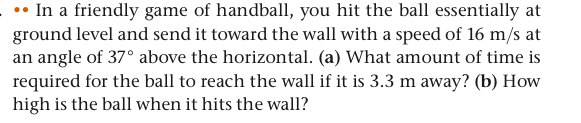 In a friendly game of handball, you hit the ball essentially at
ground level and send it toward the wall with a speed of 16 m/s at
an angle of 37° above the horizontal. (a) What amount of time is
required for the ball to reach the wall if it is 3.3 m away? (b) How
high is the ball when it hits the wall?
