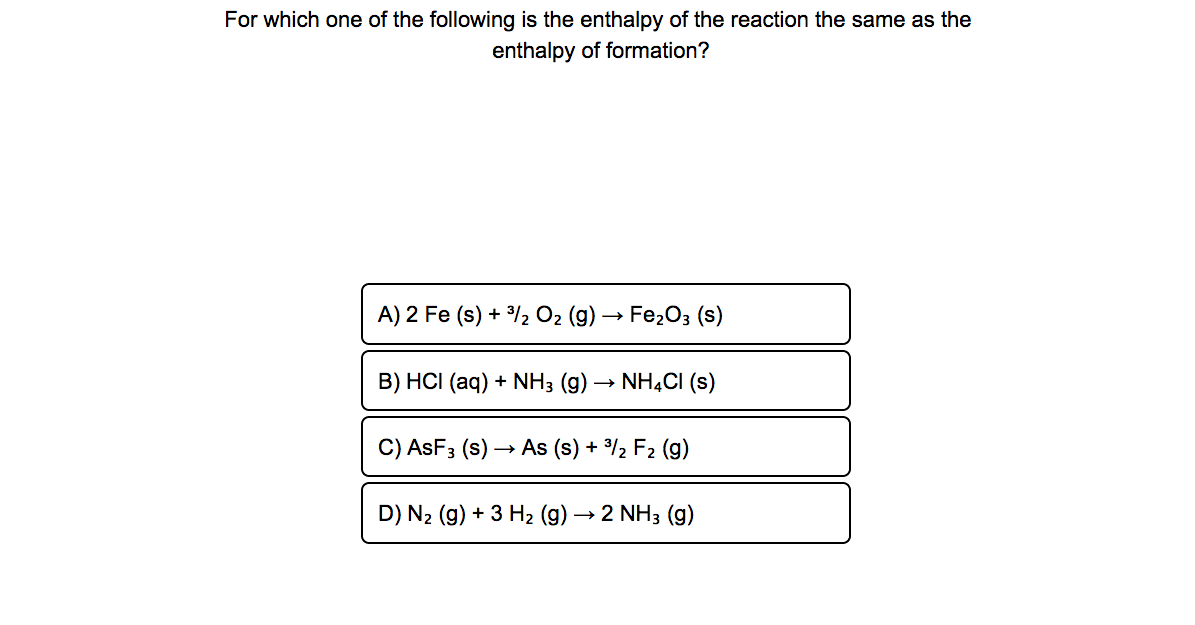 For which one of the following is the enthalpy of the reaction the same as the
enthalpy of formation?
A) 2 Fe (s) + /2 O2 (g) → Fe203 (s)
B) HCI (aq) + NH3 (g) → NHẠCI (s)
C) ASF3 (s) –
→ As (s) + %2 F2 (g)
D) N2 (g) + 3 H2 (g) -
→ 2 NH3 (g)
