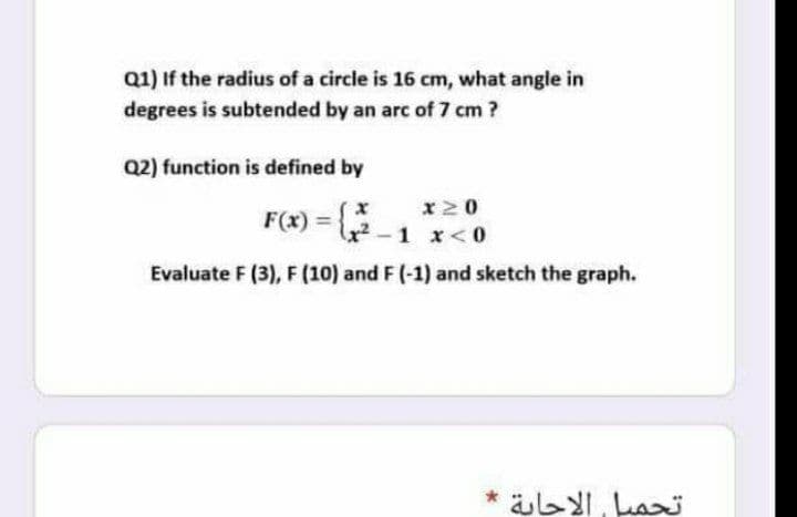 Q1) If the radius of a circle is 16 cm, what angle in
degrees is subtended by an arc of 7 cm?
Q2) function is defined by
x20
F(x) = -1 x < 0
%3D
Evaluate F (3), F (10) and F (-1) and sketch the graph.
تحميل الاجاية
