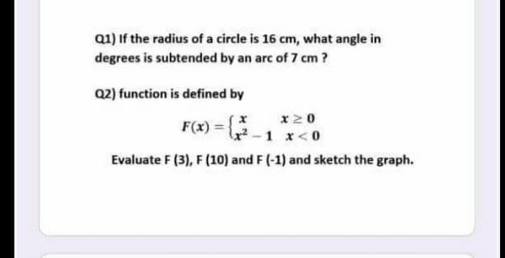 Q1) If the radius of a circle is 16 cm, what angle in
degrees is subtended by an arc of 7 cm ?
Q2) function is defined by
x20
F(x) = -1 x<0
Evaluate F (3), F (10) and F (-1) and sketch the graph.

