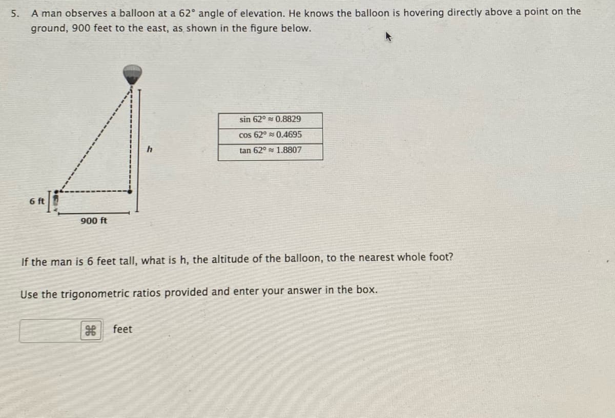 5.
A man observes a balloon at a 62° angle of elevation. He knows the balloon is hovering directly above a point on the
ground, 900 feet to the east, as shown in the figure below.
sin 62° s 0.8829
cos 62° s 0.4695
tan 62° s 1.8807
6 ft
900 ft
If the man is 6 feet tall, what is h, the altitude of the balloon, to the nearest whole foot?
Use the trigonometric ratios provided and enter your answer in the box.
feet
