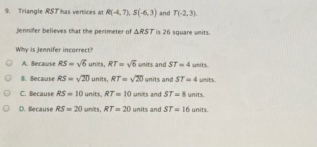 9. Triangle RST has vertices at R(-4, 7), S(-6, 3) and T(-2, 3).
Jennifer believes that the perimeter of ARST is 26 square units.
Why is Jennifer incorrect?
A. Because RS = V6 units, RT= V6 units and ST = 4 units.
B. Because RS = V20 units, RT= V20 units and ST = 4 units.
C. Because RS = 10 units, RT= 10 units and ST = 8 units.
%3D
D. Because RS = 20 units, RT= 20 units and ST= 16 units.
