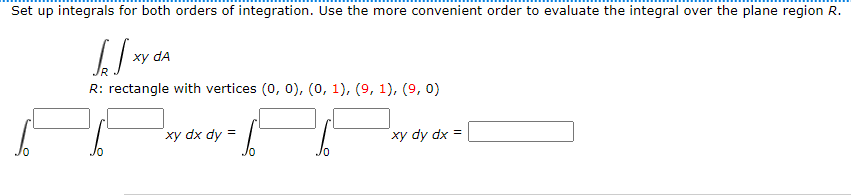Set up integrals for both orders of integration. Use the more convenient order to evaluate the integral over the plane region R.
[₂√xY
xy da
R: rectangle with vertices (0, 0), (0, 1), (9, 1), (9, 0)
xy dx dy =
S
xy dy dx =