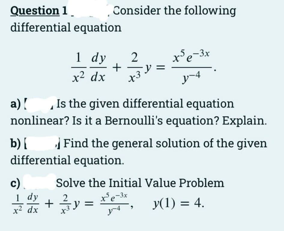 Question 1 Consider the following
differential equation
a) [
Is the given differential equation
A
nonlinear? Is it a Bernoulli's equation? Explain.
b) [
differential equation.
c).
1 dy 2
+ -y =
x² dx x3
-1%
1 dy
x² dx
x5e-3x
y-4
Find the general solution of the given
Solve the Initial Value Problem
+ ²y = x²-³x,
y(1) = 4.
y-4