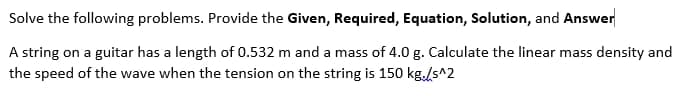 Solve the following problems. Provide the Given, Required, Equation, Solution, and Answer
A string on a guitar has a length of 0.532 m and a mass of 4.0 g. Calculate the linear mass density and
the speed of the wave when the tension on the string is 150 kg./s^2
