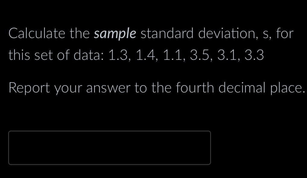 Calculate the sample standard deviation, s, for
this set of data: 1.3, 1.4, 1.1, 3.5, 3.1, 3.3
Report your answer to the fourth decimal place.