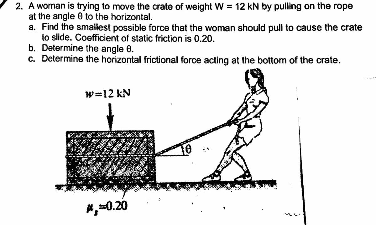 2. A woman is trying to move the crate of weight W = 12 kN by pulling on the rope
at the angle 0 to the horizontal.
a. Find the smallest possible force that the woman should pull to cause the crate
to slide. Coefficient of static friction is 0.20.
b. Determine the angle 0.
c. Determine the horizontal frictional force acting at the bottom of the crate.
W=12 kN
#,-0.20
