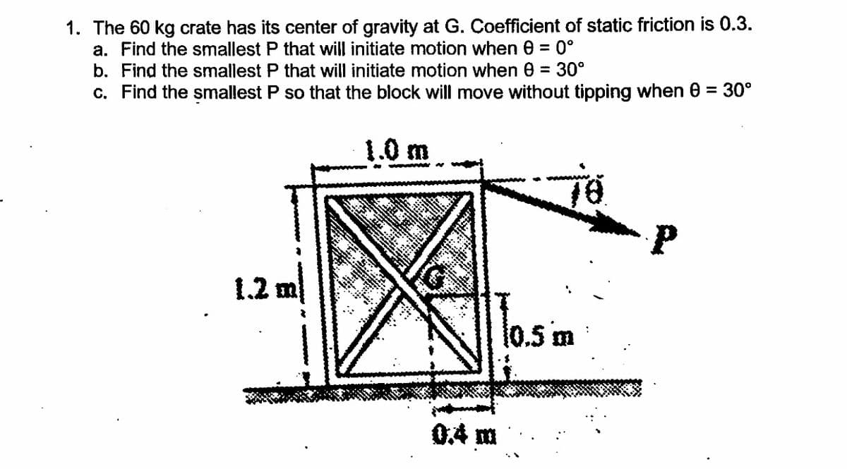 1. The 60 kg crate has its center of gravity at G. Coefficient of static friction is 0.3.
a. Find the smallest P that will initiate motion when e = 0°
b. Find the smallest P that will initiate motion when 0 = 30°
c. Find the smallest P so that the block will move without tipping when 0 = 30°
1.0 m
1.2
1.2 m
l0.5 m
04 m
