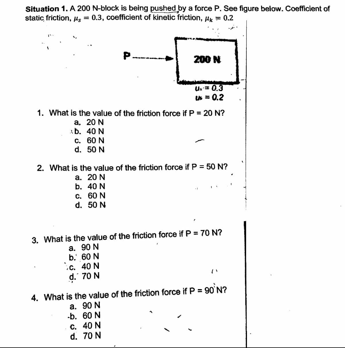 Situation 1. A 200 N-block is being pushed by a force P. See figure below. Coefficient of
static, friction, Hs
0.3, coefficient of kinetic friction, Hk = 0.2
P.
-- -----
200 N
Us= 0.3
U = 0.2
1. What is the value of the friction force if P = 20 N?
а. 20 N
b. 40 N
С. 60 N
d. 50 N
2. What is the value of the friction force if P = 50 N?
а. 20 N
b. 40 N
С. 60 N
d. 50 N
3. What is the value of the friction force if P = 70 N?
а. 90 N
b.' 60 N
с. 40 N
d. 70 N
%3D
4. What is the value of the friction force if P = 90'N?
а. 90 N
-b. 60 N
с. 40 N
d. 70 N
