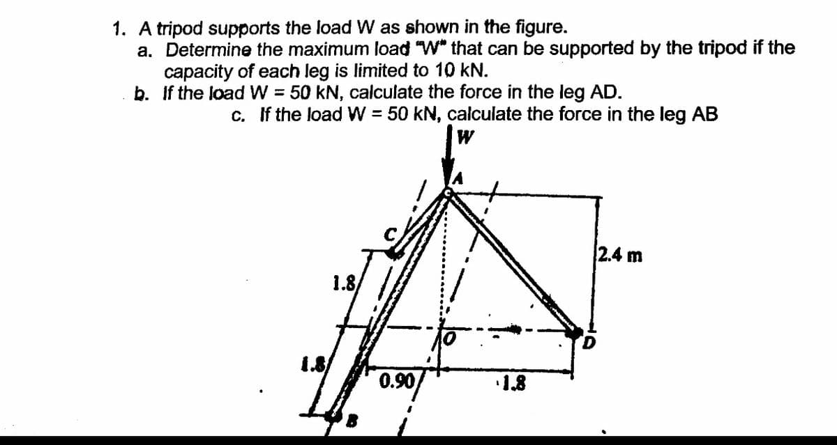 1. A tripod supports the load W as shown in the figure.
a. Determine the maximum load "W" that can be supported by the tripod if the
capacity of each leg is limited to 10 kN.
b. If the load W = 50 kN, calculate the force in the leg AD.
%3D
c. If the load W = 50 kN, calculate the force in the leg AB
2.4 m
1.8
0.90
1.8
