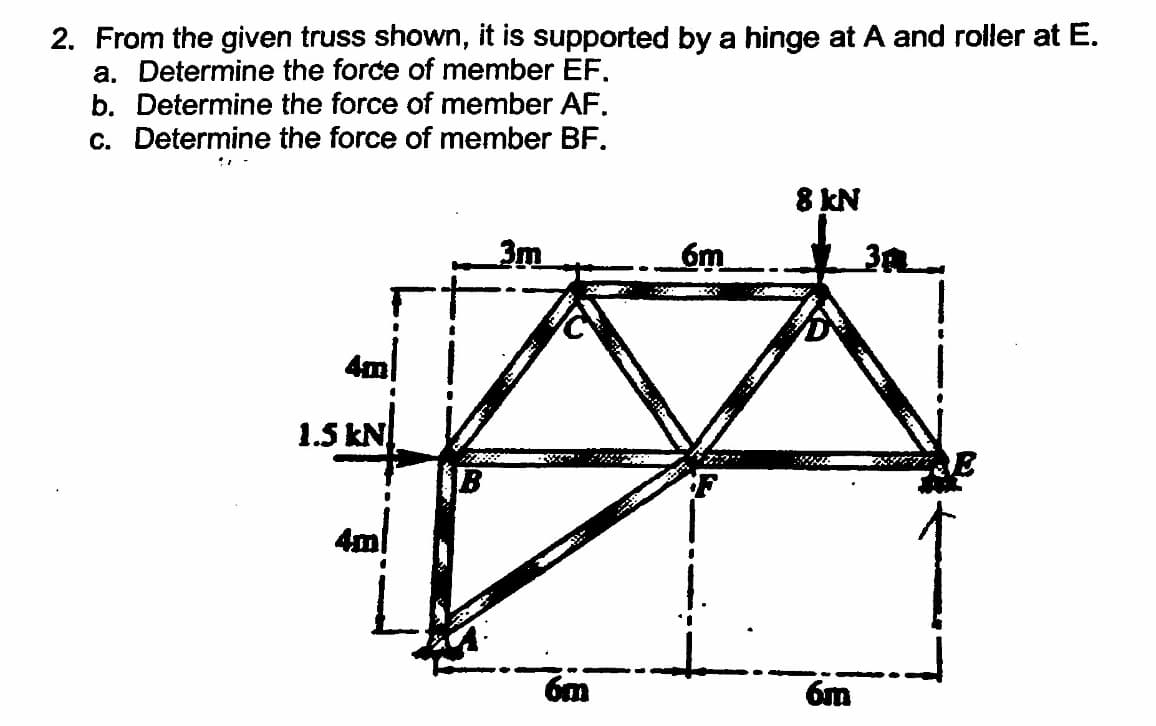 and roller at E.
2. From the given truss shown, it is supported by a hinge at
a. Determine the force of member EF.
b. Determine the force of member AF.
c. Determine the force of member BF.
8 KN
6m
4m
1.5 kN
4ml
6m
6m
