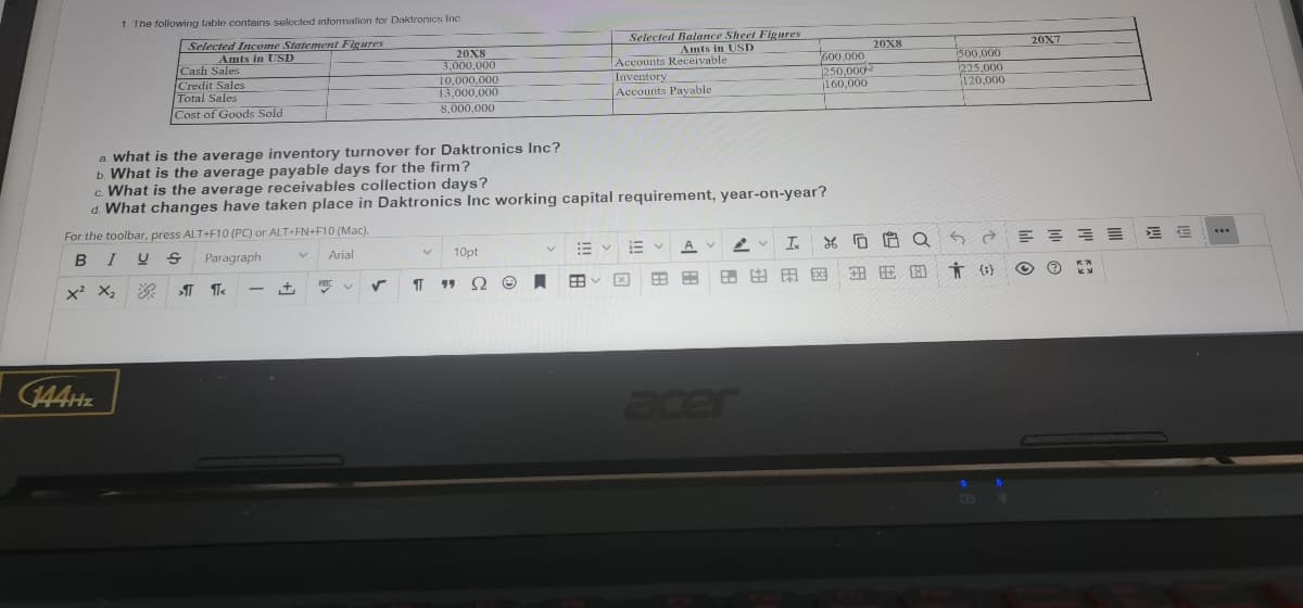 1. The following table contains selected information for Daktronics Inc.
Selected Income Statement Figures
Selected Balance Sheet Figures
Amts in USD
Amts in USD
Cash Sales
Accounts Receivable
20X8
3.000.000
10,000,000
13,000,000
Credit Sales
Inventory
Accounts Payable.
600,000
250,000
160,000
Total Sales
Cost of Goods Sold
8,000,000
a. what is the average inventory turnover for Daktronics Inc?
b. What is the average payable days for the firm?
c. What is the average receivables collection days?
d. What changes have taken place in Daktronics Inc working capital requirement, year-on-year?
For the toolbar, press ALT+F10 (PC) or ALT+FN+F10 (Mac).
BIUS
Paragraph
V
Arial
V
E
E
10pt
Ix 26
АУ
X² X₂
P
99 Ω
ST
Ⓒ.
68 C
EXE
-
acer
144Hz
>1 ¶<
+
✓
20X8
110
安安图
#
20X7
500,000
225,000
120,000
Q6 = = = =
()
Ⓒ
KN
lil
ME
www