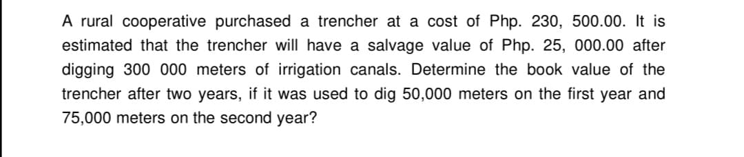 A rural cooperative purchased a trencher at a cost of Php. 230, 500.00. It is
estimated that the trencher will have a salvage value of Php. 25, 000.00 after
digging 300 000 meters of irrigation canals. Determine the book value of the
trencher after two years, if it was used to dig 50,000 meters on the first year and
75,000 meters on the second year?
