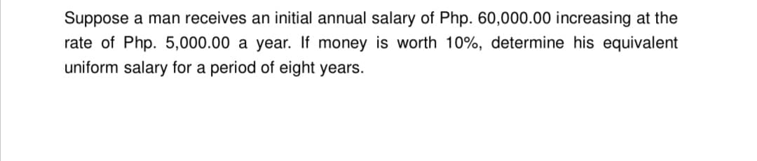 Suppose a man receives an initial annual salary of Php. 60,000.00 increasing at the
rate of Php. 5,000.00 a year. If money is worth 10%, determine his equivalent
uniform salary for a period of eight years.
