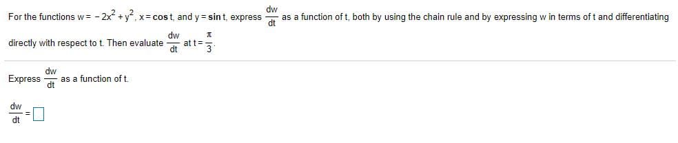 For the functions w = - 2x + y, x= cost, and y = sin t, express
dw
as a function of t, both by using the chain rule and by expressing w in terms of t and differentiating
dw
at t%3D
dt
directly with respect to t. Then evaluate
3
dw
Express
as a function of t.
dt
dw
dt
