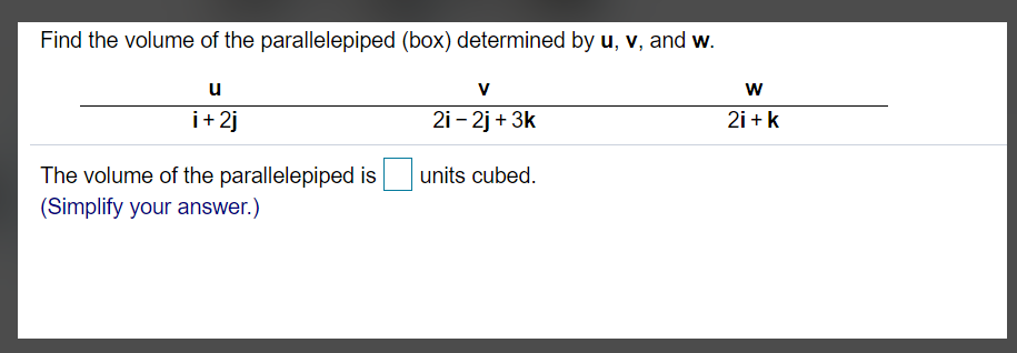 Find the volume of the parallelepiped (box) determined by u, v, and w.
u
V
w
i+ 2j
2i - 2j + 3k
2i + k
The volume of the parallelepiped is
units cubed.
(Simplify your answer.)
