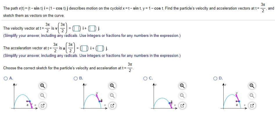 3n
The path r(t) = (t- sin t) i+ (1- cos t) j describes motion on the cycloid x =t- sin t, y = 1- cos t. Find the particle's velocity and acceleration vectors at t=
and
sketch them as vectors on the curve.
3n
3n
The velocity vector at t=, is v
E=0 i+O i
j.
(Simplify your answer, including any radicals. Use integers or fractions for any numbers in the expression.)
3n
3n
The acceleration vector at t=, is a
(Simplify your answer, including any radicals. Use integers or fractions for any numbers in the expression.)
3n
Choose the correct sketch for the particle's velocity and acceleration at t=
OA.
В.
OC.
O D.
a

