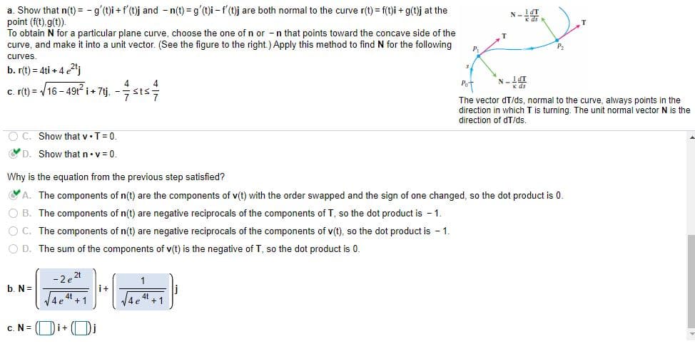 a. Show that n(t) = - g'(t)i + f'(t)j and - n(t) = g'(t)i - f' (t)j are both normal to the curve r(t) = f(t)i + g(t)j at the
point (f(t).g(t).
To obtain N for a particular plane curve, choose the one of n or -n that points toward the concave side of the
curve, and make it into a unit vector. (See the figure to the right.) Apply this method to find N for the following
N- T
P.
curves.
b. r(t) = 4ti + 4 e2"j
Pot
c. (t) = /16 - 49t²i+ 7tj, -
sts
The vector dT/ds, normal to the curve, always points in the
direction in which T is turning. The unit normal vector N is the
direction of dT/ds
O C. Show that v•T= 0.
YD. Show that n•v= 0.
Why is the equation from the previous step satisfied?
YA. The components of n(t) are the components of v(t) with the order swapped and the sign of one changed, so the dot product is 0.
O B. The components of n(t) are negative reciprocals of the components of T, so the dot product is - 1.
O C. The components of n(t) are negative reciprocals of the components of v(t), so the dot product is - 1.
O D. The sum of the components of v(t) is the negative of T, so the dot product is 0.
-2e2t
b. N=
i+
4 4 +1
4t
4 e " + 1
c. N = (Di+ ( Di
