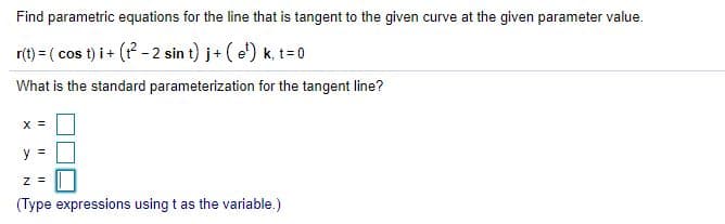 Find parametric equations for the line that is tangent to the given curve at the given parameter value.
r(t) = ( cos t) i + (? - 2 sin t) j+ ( e') k, t=0
What is the standard parameterization for the tangent line?
X =
y =
(Type expressions using t as the variable.)
