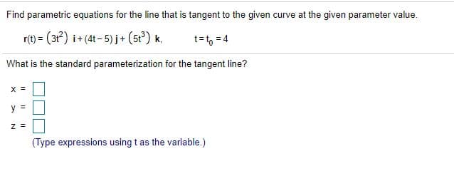 Find parametric equations for the line that is tangent to the given curve at the given parameter value.
r(t) = (3?) i+ (41 - 5) j+ (5r) k,
t=t, = 4
What is the standard parameterization for the tangent line?
X =
y =
(Type expressions using t as the variable.)
