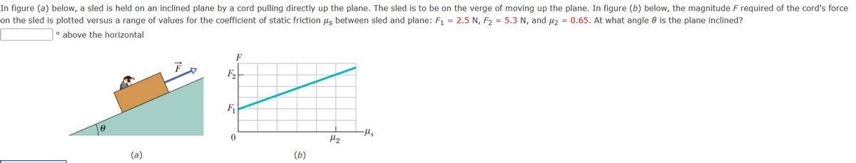 In figure (a) below, a sled is held on an inclined plane by a cord pulling directly up the plane. The sled is to be on the verge of moving up the plane. In figure (b) below, the magnitude F required of the cord's force
on the sled is plotted versus a range of values for the coefficient of static friction us between sled and plane: F1 = 2.5 N, F, = 5.3 N, and µɔ = 0.65. At what angle 0 is the plane inclined?
o above the horizontal
F
F2
(a)
(b)
