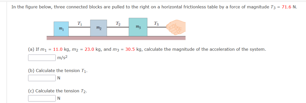 In the figure below, three connected blocks are pulled to the right on a horizontal frictionless table by a force of magnitude T3 = 71.6 N.
T2
T3
(a) If m1 = 11.0 kg, m2 = 23.0 kg, and m3 = 30.5 kg, calculate the magnitude of the acceleration of the system.
m/s2
(b) Calculate the tension T1.
(c) Calculate the tension T2.
N
