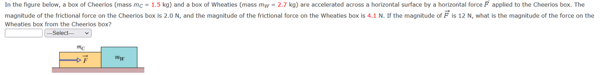 In the figure below, a box of Cheerios (mass mc = 1.5 kg) and a box of Wheaties (mass mw = 2.7 kg) are accelerated across a horizontal surface by a horizontal force F applied to the Cheerios box. The
magnitude of the frictional force on the Cheerios box is 2.0 N, and the magnitude of the frictional force on the Wheaties box is 4.1 N. If the magnitude of F is 12 N, what is the magnitude of the force on the
Wheaties box from the Cheerios box?
|---Select---
mc
Mw
