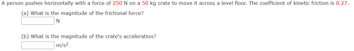 A person pushes horizontally with a force of 250 N on a 50 kg crate to move it across a level floor. The coefficient of kinetic friction is 0.27.
(a) What is the magnitude of the frictional force?
N
(b) What is the magnitude of the crate's acceleration?
m/s2
