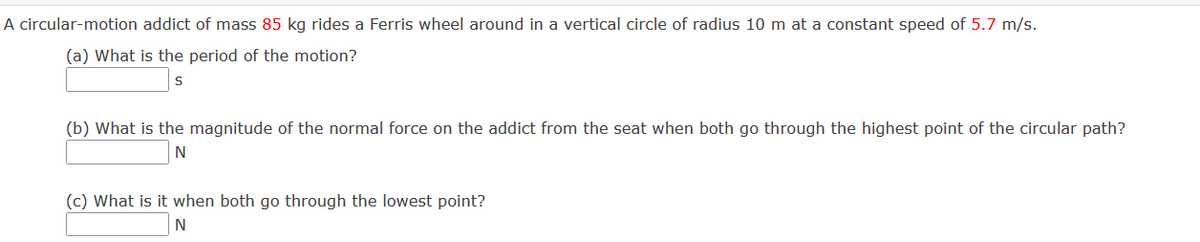 A circular-motion addict of mass 85 kg rides a Ferris wheel around in a vertical circle of radius 10 m at a constant speed of 5.7 m/s.
(a) What is the period of the motion?
(b) What is the magnitude of the normal force on the addict from the seat when both go through the highest point of the circular path?
(c) What is it when both go through the lowest point?

