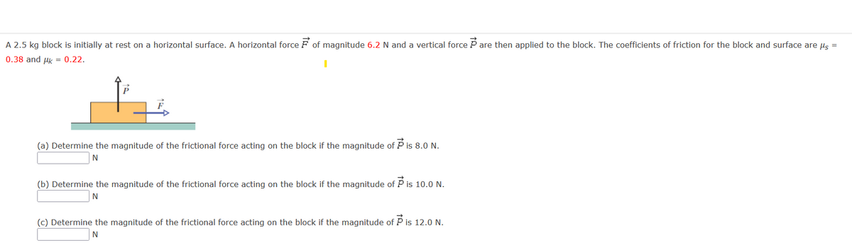 A 2.5 kg block is initially at rest on a horizontal surface. A horizontal force F of magnitude 6.2 N and a vertical force P are then applied to the block. The coefficients of friction for the block and surface are us =
0.38 and uk = 0.22.
(a) Determine the magnitude of the frictional force acting on the block if the magnitude of P is 8.0 N.
(b) Determine the magnitude of the frictional force acting on the block if the magnitude of P is 10.0 N.
(c) Determine the magnitude of the frictional force acting on the block if the magnitude of P is 12.0 N.
