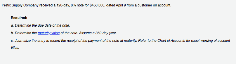 Prefix Supply Company received a 120-day, 8% note for $450,000, dated April 9 from a customer on account.
Required:
a. Determine the due date of the note.
b. Determine the maturity value of the note. Assume a 360-day year.
C. Journalize the entry to record the receipt of the payment of the note at maturity. Refer to the Chart of Accounts for exact wording of account
titles.
