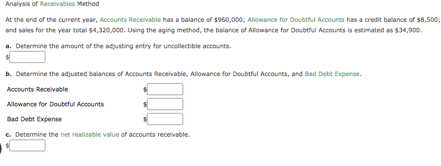 Analysis of Receivables Method
At the end of the current year, Accounts Receivable has a balance of $960,000; Allowance for Doubtful Accounts has a credit balance of $8,500;
and sales for the year total $4,320,000. Using the aging method, the balance of Allowance for Doubtful Accounts is estimated as $34,900.
a. Determine the amount of the adjusting entry for uncollectible accounts.
b. Determine the adjusted balances of Accounts Receivable, Allowance for Doubtful Accounts, and Bad Debt Expense.
Accounts Receivable
Allowance for Doubtful Accounts
24
Bad Debt Expense
c. Determine the net realizable value of accounts receivable.
