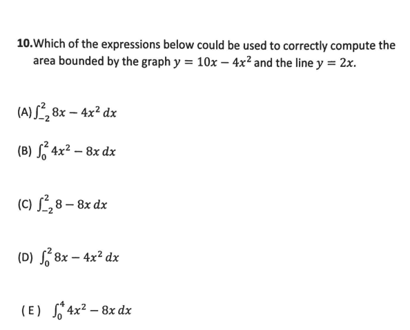 10.Which of the expressions below could be used to correctly compute the
area bounded by the graph y = 10x – 4x² and the line y = 2x.
(A) S, 8x – 4x² dx
(B) S 4x² – 8x dx
(C) S,8 – 8x dx
(D) S 8x – 4x² dx
(E) S 4x² – 8x dx
