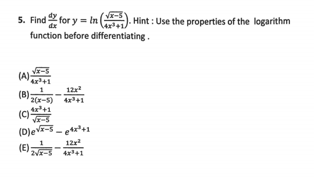 5. Find for y = In
Vx-5
Hint : Use the properties of the logarithm
dx
\4x3+1.
function before differentiating.
Vx-5
(A)-
4x3+1
12x2
1
(B)
2(x-5)
4x3+1
4x3+1
(C)
Vx-5
(D)eVx-5 – e 4x³+1
12x2
(E)
2Vx-5
4x3+1

