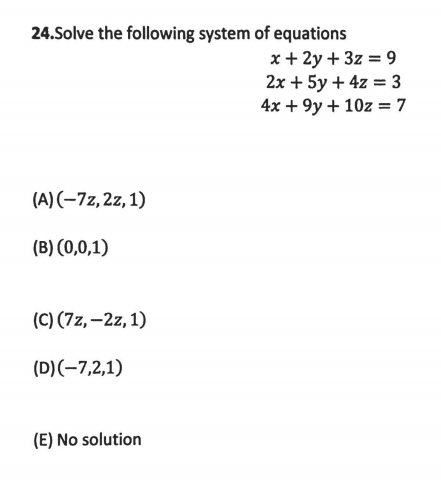 24.Solve the following system of equations
x + 2y + 3z = 9
2х + 5y + 4z %3 3
4x + 9y + 10z = 7
(A)(-7z,2z,1)
(B) (0,0,1)
(C) (7z, –2z, 1)
(D)(-7,2,1)
(E) No solution
