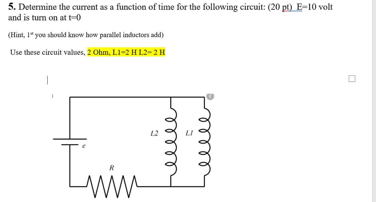 5. Determine the current as a function of time for the following circuit: (20 pt) E=10 volt
and is turn on at t=0
(Hint, 1st you should know how parallel inductors add)
Use these circuit values, 2 Ohm, L1=2 H L2= 2 H
L2
R
ell
