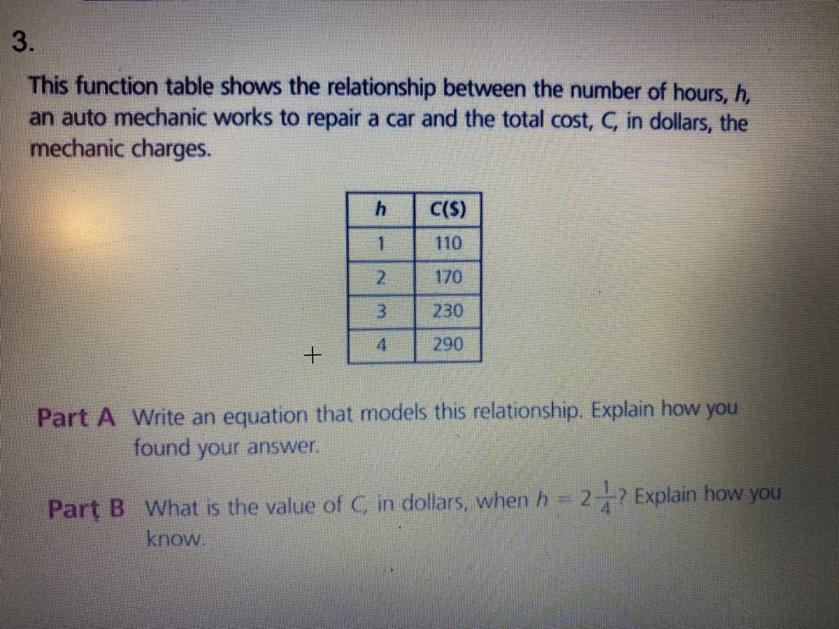 3.
This function table shows the relationship between the number of hours, h,
an auto mechanic works to repair a car and the total cost, C, in dollars, the
mechanic charges.
C(S)
1.
110
170
230
290
Part A Write an equation that models this relationship. Explain how you
found your answer
Part B What is the value of C, in dollars, when h 2- Explain how you
know
2.
3.
