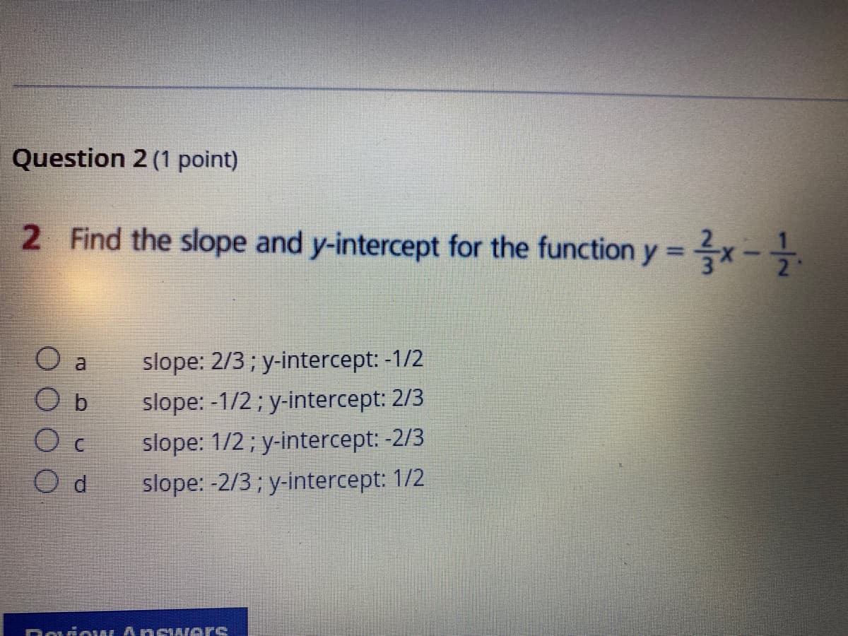 Question 2 (1 point)
2 Find the slope and y-intercept for the function y = x-
%3D
slope: 2/3; y-intercept: -1/2
slope: -1/2; y-intercept: 2/3
b.
slope: 1/2; y-intercept: -2/3
slope: -2/3; y-intercept: 1/2
DouiouLAnew ers
